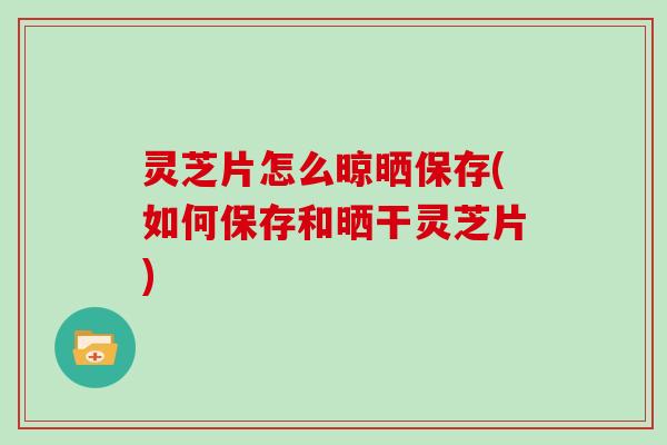 灵芝片怎么晾晒保存(如何保存和晒干灵芝片)