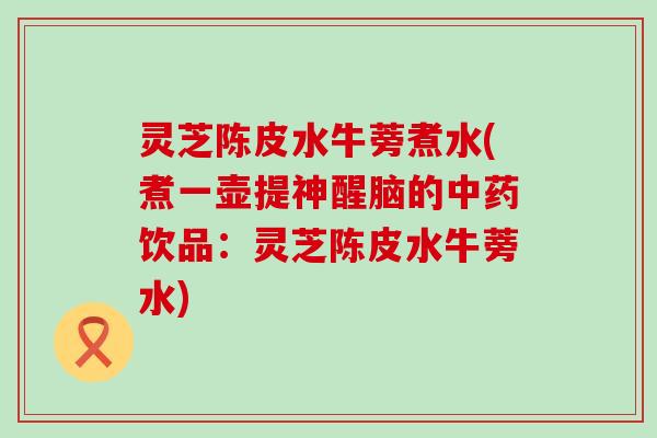 灵芝陈皮水牛蒡煮水(煮一壶提神醒脑的饮品：灵芝陈皮水牛蒡水)