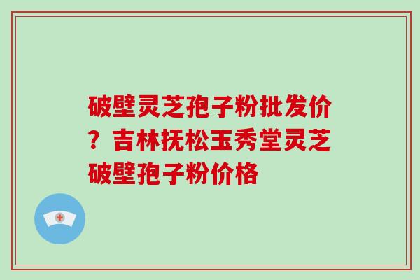 破壁灵芝孢子粉批发价？吉林抚松玉秀堂灵芝破壁孢子粉价格