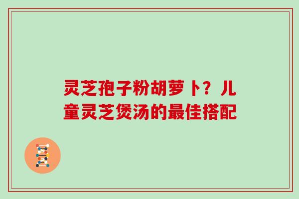 灵芝孢子粉胡萝卜？儿童灵芝煲汤的佳搭配