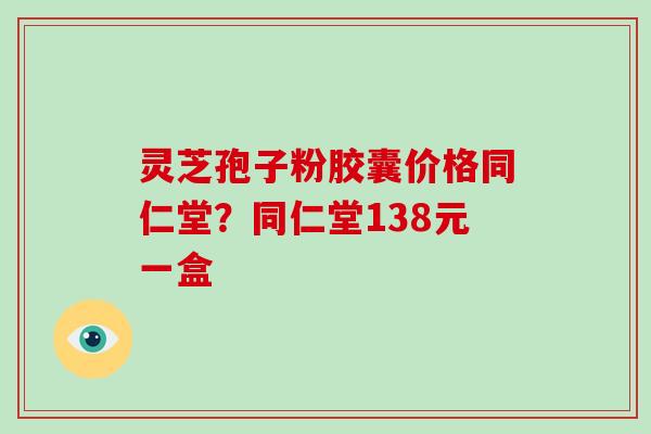 灵芝孢子粉胶囊价格同仁堂？同仁堂138元一盒