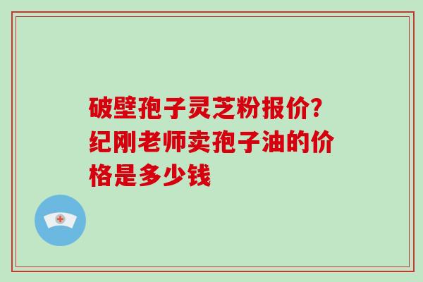 破壁孢子灵芝粉报价？纪刚老师卖孢子油的价格是多少钱