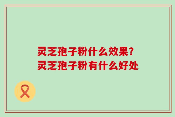 灵芝孢子粉什么效果？灵芝孢子粉有什么好处