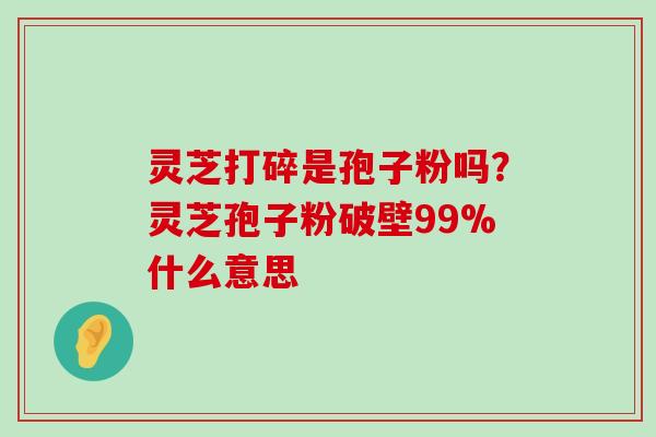 灵芝打碎是孢子粉吗？灵芝孢子粉破壁99%什么意思