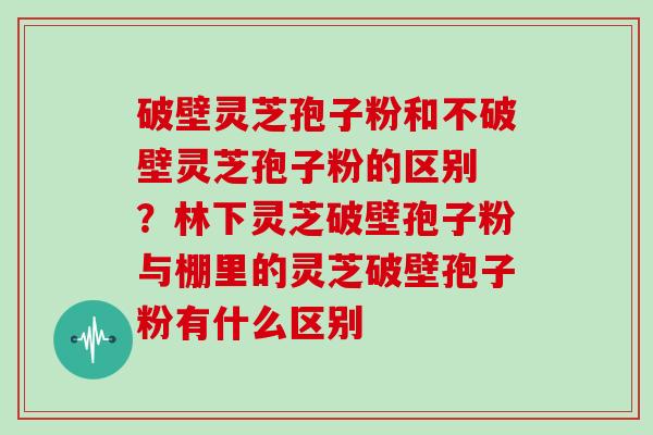 破壁灵芝孢子粉和不破壁灵芝孢子粉的区别 ？林下灵芝破壁孢子粉与棚里的灵芝破壁孢子粉有什么区别