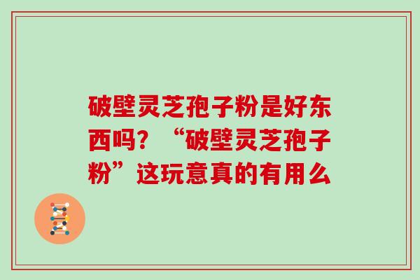 破壁灵芝孢子粉是好东西吗？“破壁灵芝孢子粉”这玩意真的有用么