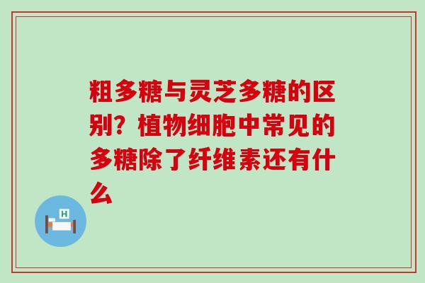 粗多糖与灵芝多糖的区别？植物细胞中常见的多糖除了纤维素还有什么