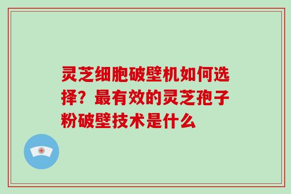 灵芝细胞破壁机如何选择？有效的灵芝孢子粉破壁技术是什么