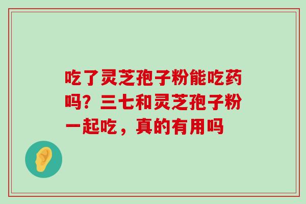 吃了灵芝孢子粉能吃药吗？三七和灵芝孢子粉一起吃，真的有用吗