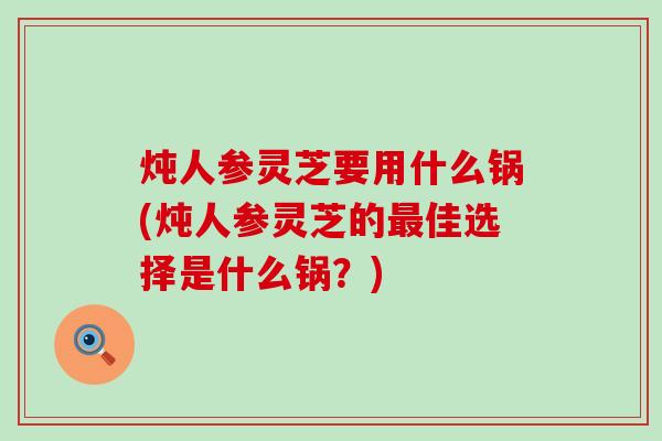 炖人参灵芝要用什么锅(炖人参灵芝的佳选择是什么锅？)