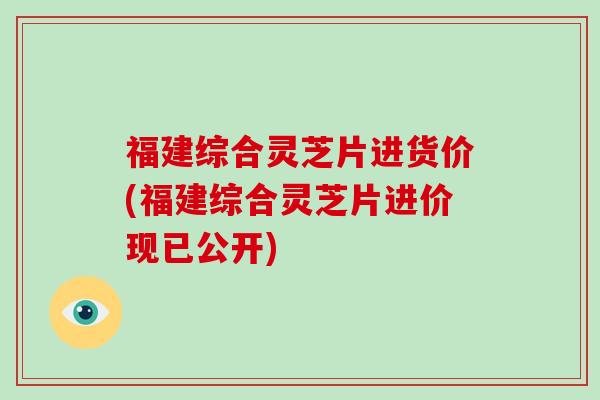 福建综合灵芝片进货价(福建综合灵芝片进价现已公开)