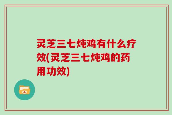 灵芝三七炖鸡有什么疗效(灵芝三七炖鸡的药用功效)