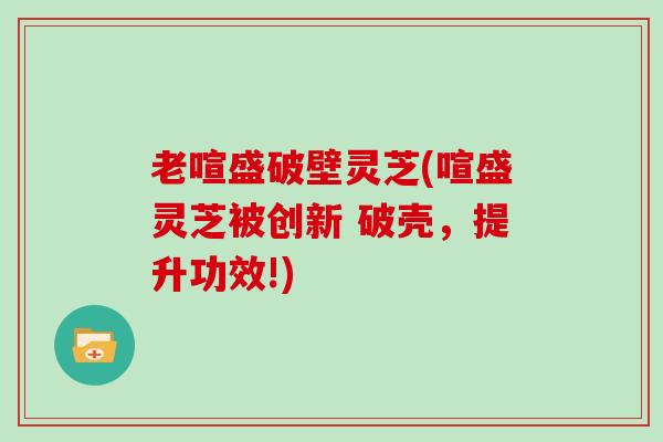 老喧盛破壁灵芝(喧盛灵芝被创新 破壳，提升功效!)