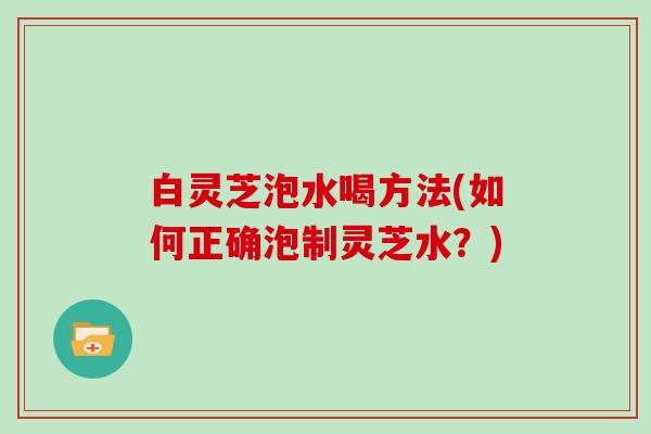 白灵芝泡水喝方法(如何正确泡制灵芝水？)