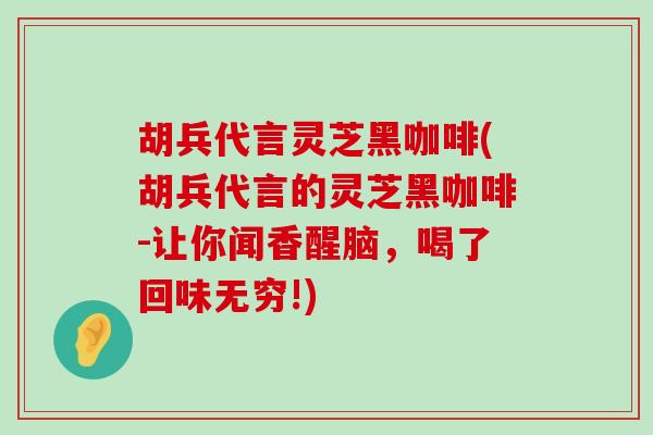 胡兵代言灵芝黑咖啡(胡兵代言的灵芝黑咖啡-让你闻香醒脑，喝了回味无穷!)