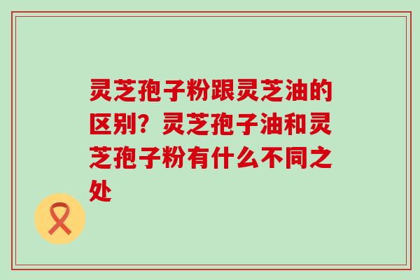 灵芝孢子粉跟灵芝油的区别？灵芝孢子油和灵芝孢子粉有什么不同之处