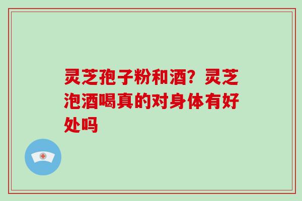 灵芝孢子粉和酒？灵芝泡酒喝真的对身体有好处吗