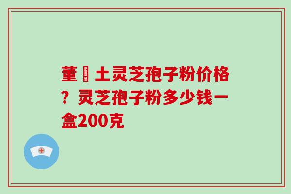 董愽土灵芝孢子粉价格？灵芝孢子粉多少钱一盒200克