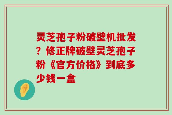 灵芝孢子粉破壁机批发？修正牌破壁灵芝孢子粉《官方价格》到底多少钱一盒