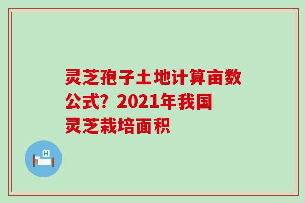 灵芝孢子土地计算亩数公式？2021年我国灵芝栽培面积