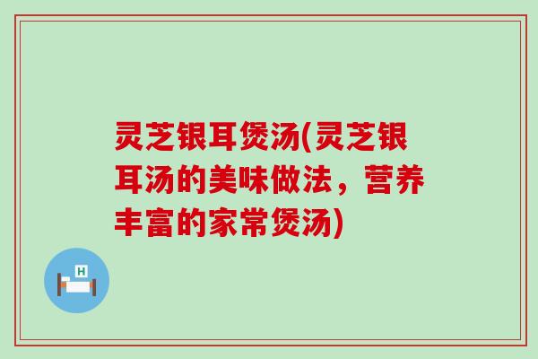 灵芝银耳煲汤(灵芝银耳汤的美味做法，营养丰富的家常煲汤)