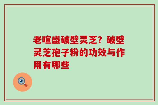 老喧盛破壁灵芝？破壁灵芝孢子粉的功效与作用有哪些