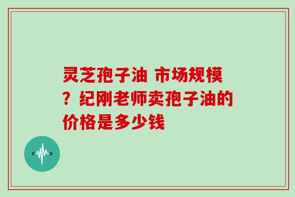 灵芝孢子油 市场规模？纪刚老师卖孢子油的价格是多少钱