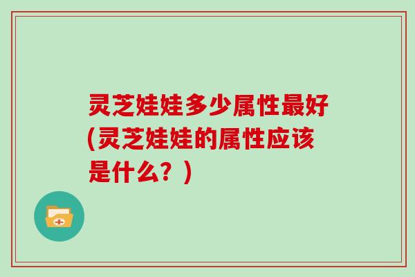 灵芝娃娃多少属性好(灵芝娃娃的属性应该是什么？)