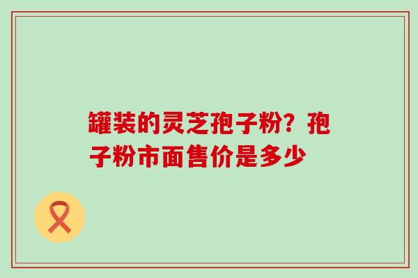 罐装的灵芝孢子粉？孢子粉市面售价是多少