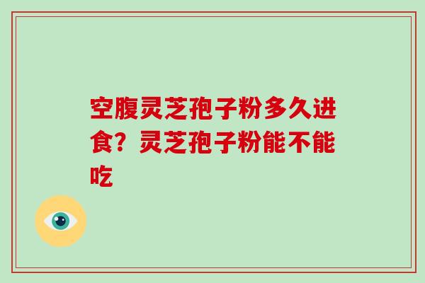 空腹灵芝孢子粉多久进食？灵芝孢子粉能不能吃