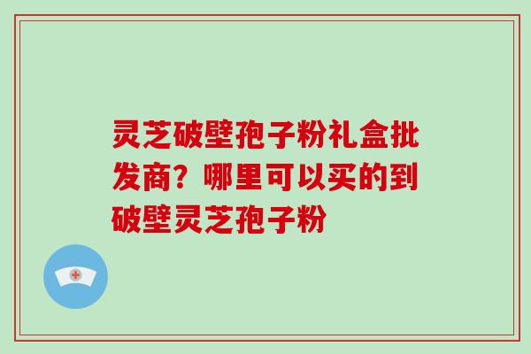 灵芝破壁孢子粉礼盒批发商？哪里可以买的到破壁灵芝孢子粉