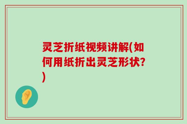 灵芝折纸视频讲解(如何用纸折出灵芝形状？)