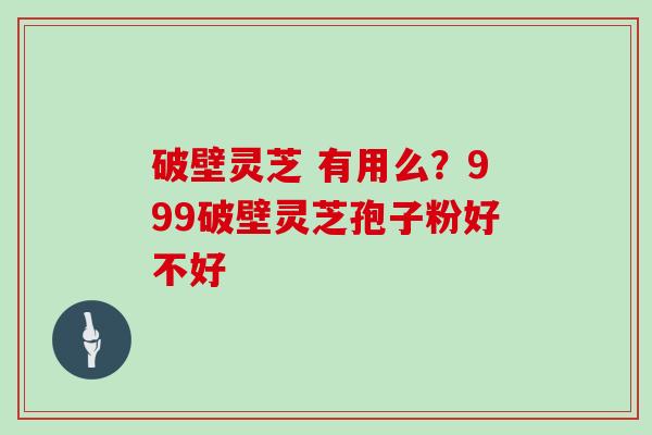 破壁灵芝 有用么？999破壁灵芝孢子粉好不好