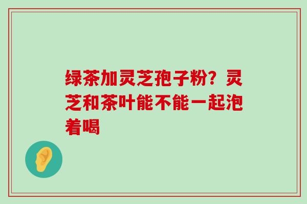 绿茶加灵芝孢子粉？灵芝和茶叶能不能一起泡着喝