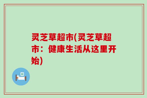 灵芝草超市(灵芝草超市：健康生活从这里开始)