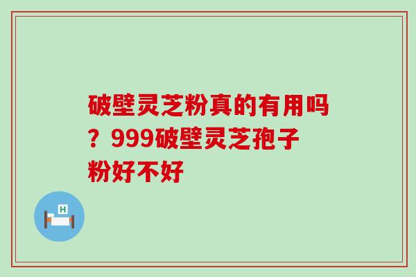 破壁灵芝粉真的有用吗？999破壁灵芝孢子粉好不好