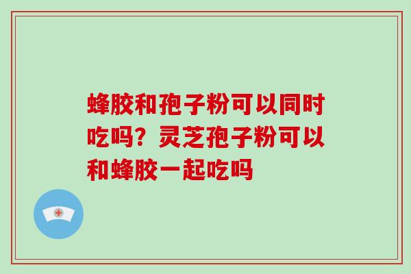 蜂胶和孢子粉可以同时吃吗？灵芝孢子粉可以和蜂胶一起吃吗