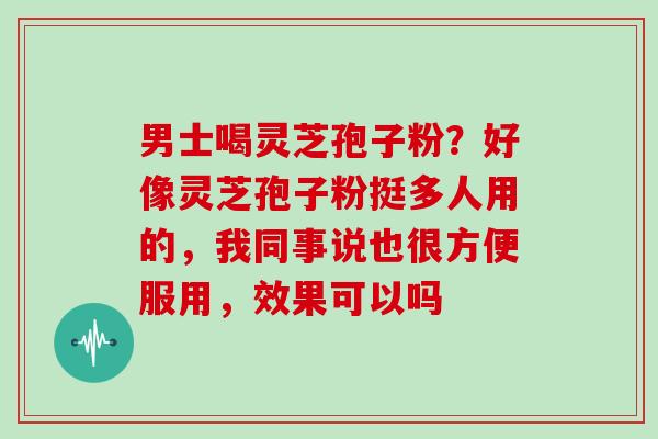 男士喝灵芝孢子粉？好像灵芝孢子粉挺多人用的，我同事说也很方便服用，效果可以吗