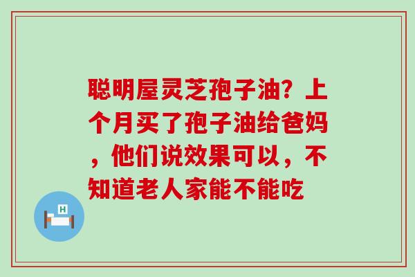 聪明屋灵芝孢子油？上个月买了孢子油给爸妈，他们说效果可以，不知道老人家能不能吃