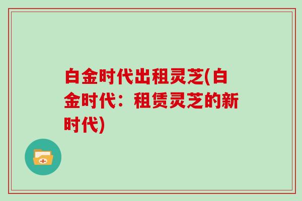 白金时代出租灵芝(白金时代：租赁灵芝的新时代)