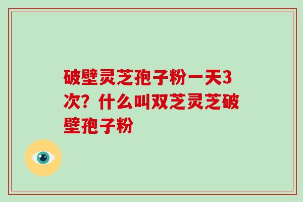 破壁灵芝孢子粉一天3次？什么叫双芝灵芝破壁孢子粉