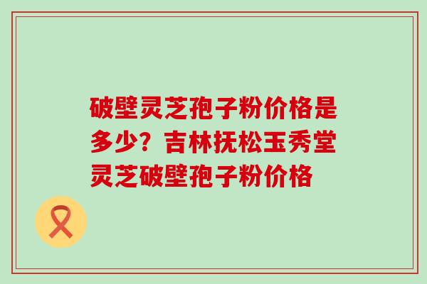 破壁灵芝孢子粉价格是多少？吉林抚松玉秀堂灵芝破壁孢子粉价格