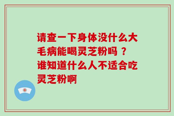 请查一下身体没什么大毛能喝灵芝粉吗 ？谁知道什么人不适合吃灵芝粉啊