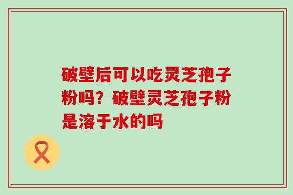 破壁后可以吃灵芝孢子粉吗？破壁灵芝孢子粉是溶于水的吗