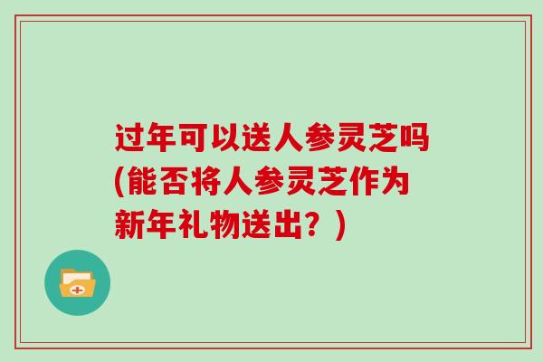 过年可以送人参灵芝吗(能否将人参灵芝作为新年礼物送出？)