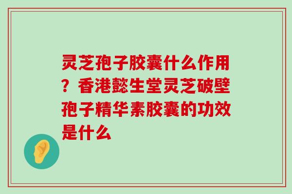 灵芝孢子胶囊什么作用？香港懿生堂灵芝破壁孢子精华素胶囊的功效是什么