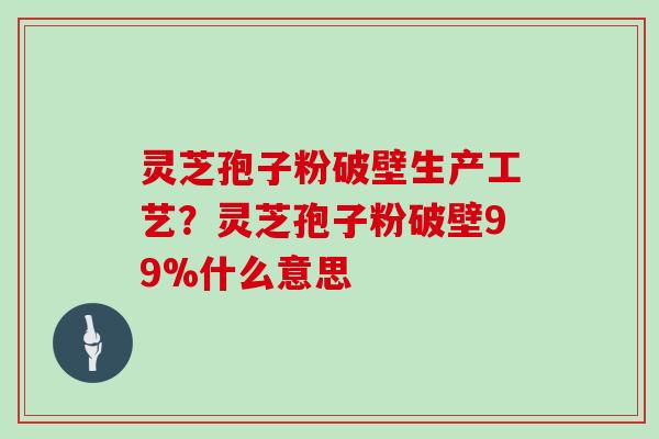 灵芝孢子粉破壁生产工艺？灵芝孢子粉破壁99%什么意思