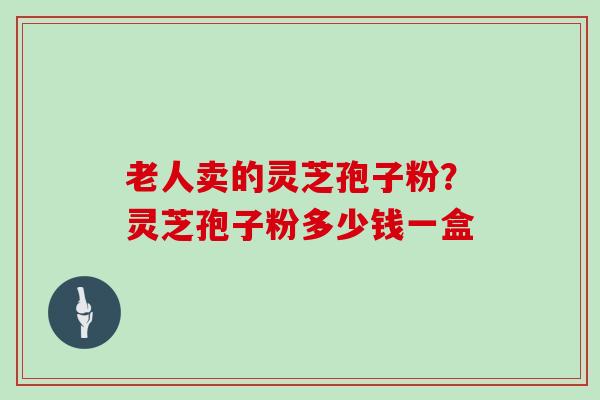 老人卖的灵芝孢子粉？灵芝孢子粉多少钱一盒