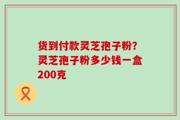 货到付款灵芝孢子粉？灵芝孢子粉多少钱一盒200克