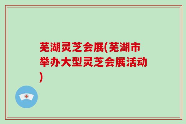 芜湖灵芝会展(芜湖市举办大型灵芝会展活动)